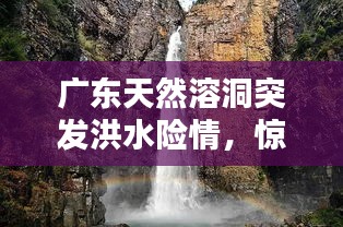 廣東天然溶洞突發(fā)洪水險(xiǎn)情，驚險(xiǎn)瞬間全記錄！