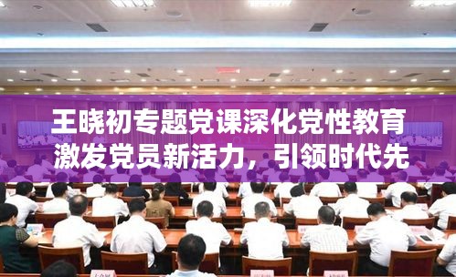 王曉初專題黨課深化黨性教育 激發(fā)黨員新活力，引領(lǐng)時代先鋒！