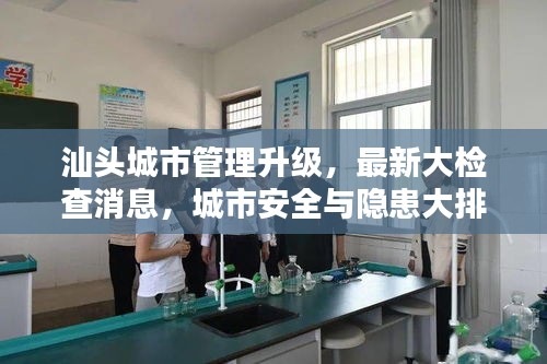 汕頭城市管理升級(jí)，最新大檢查消息，城市安全與隱患大排查全面啟動(dòng)