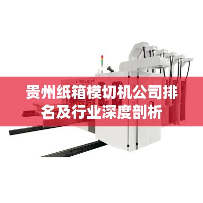 貴州紙箱模切機(jī)公司排名及行業(yè)深度剖析
