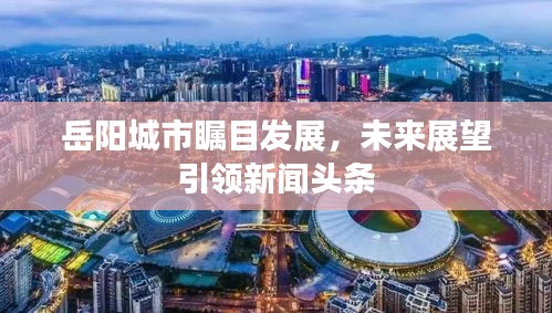 岳陽城市矚目發(fā)展，未來展望引領(lǐng)新聞頭條