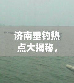 濟南垂釣熱點大揭秘，今日釣魚最新消息，垂釣愛好者的夢幻釣場
