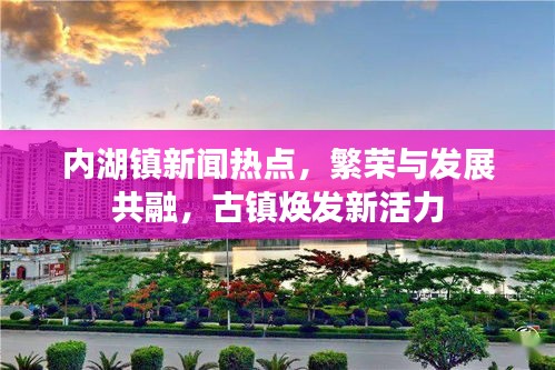 內(nèi)湖鎮(zhèn)新聞熱點(diǎn)，繁榮與發(fā)展共融，古鎮(zhèn)煥發(fā)新活力