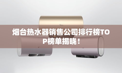 煙臺熱水器銷售公司排行榜TOP榜單揭曉！